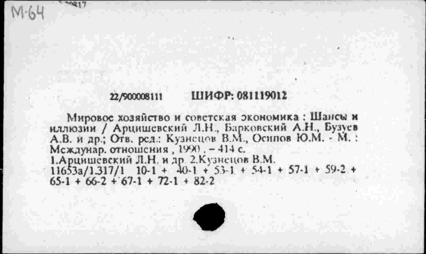 ﻿22/900008111 ШИФР: 081119012
Мировое хозяйство и советская экономика : Шансы и иллюзии / Арцишсвский Л.Н., Барковский А.Н., Бузусв А.В. и др.; Отв. род.: Кузнецов В.М., Осипов Ю.М. - М. : Междунар. отношения , 1990 . - 414 с.
1.Арцишсвский Л.Н и др 2.Кузнсцов В.М.
11653а/1317/1 10-1 + 40-1 + 55-1 + 54-1 + 57-1 + 59-2 ♦ 65-1 ♦ 66-2 + 67-1 + 72-1 + 82-2